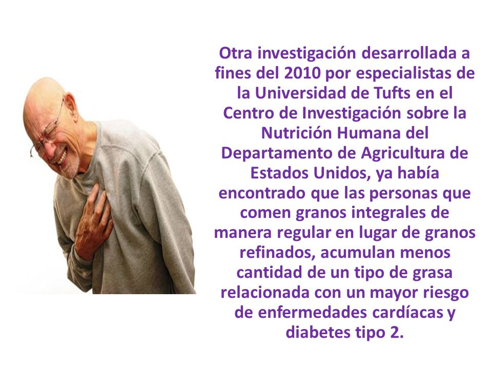 Otra investigación desarrollada a fines del 2010 por especialistas de la Universidad de Tufts en el Centro de Investigación sobre la Nutrición Humana del Departamento de Agricultura de Estados Unidos, ya había encontrado que las personas que comen granos integrales de manera regular en lugar de granos refinados, acumulan menos cantidad de un tipo de grasa relacionada con un mayor riesgo de enfermedades cardíacas y diabetes tipo 2.
