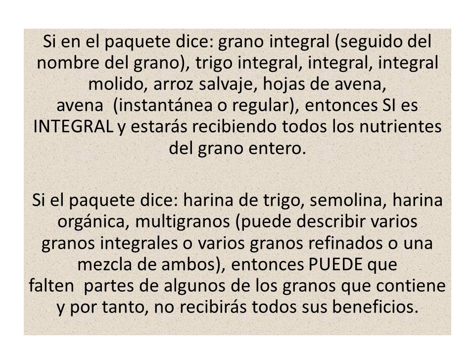 Si en el paquete dice: grano integral (seguido del nombre del grano), trigo integral, integral, integral molido, arroz salvaje, hojas de avena, avena (instantánea o regular), entonces SI es INTEGRAL y estarás recibiendo todos los nutrientes del grano entero.