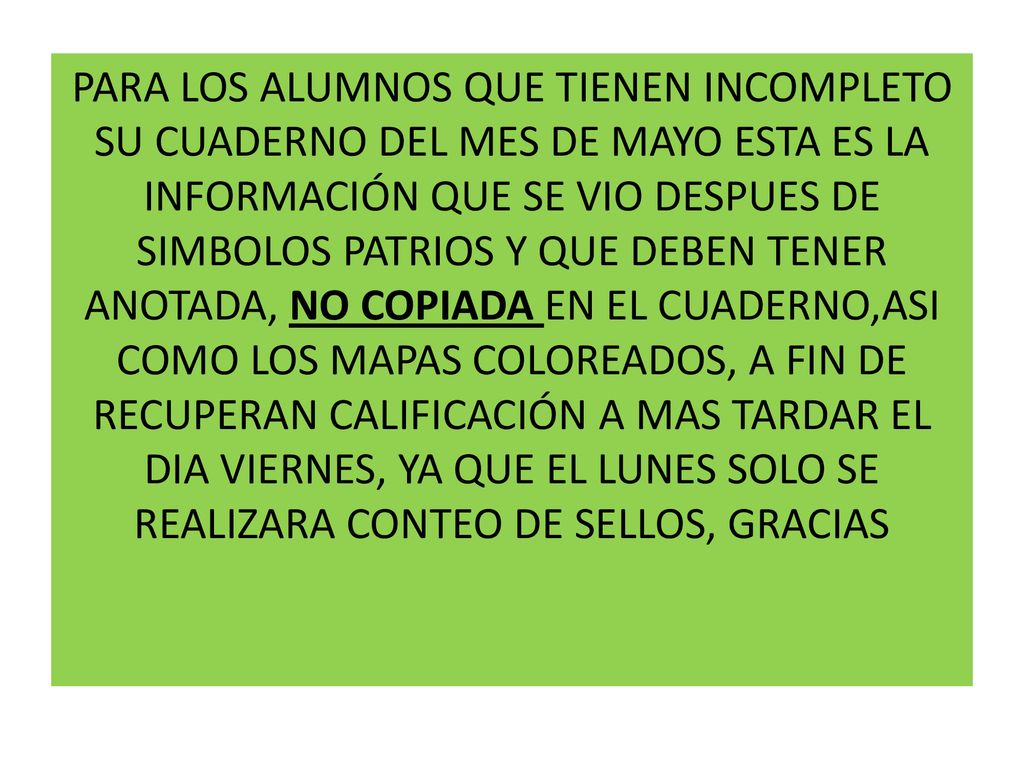 PARA LOS ALUMNOS QUE TIENEN INCOMPLETO SU CUADERNO DEL MES DE MAYO ESTA ES LA INFORMACIÓN QUE SE VIO DESPUES DE SIMBOLOS PATRIOS Y QUE DEBEN TENER ANOTADA, NO COPIADA EN EL CUADERNO,ASI COMO LOS MAPAS COLOREADOS, A FIN DE RECUPERAN CALIFICACIÓN A MAS TARDAR EL DIA VIERNES, YA QUE EL LUNES SOLO SE REALIZARA CONTEO DE SELLOS, GRACIAS