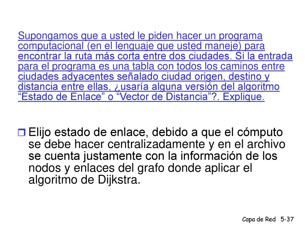 Supongamos que a usted le piden hacer un programa computacional (en el lenguaje que usted maneje) para encontrar la ruta más corta entre dos ciudades. Si la entrada para el programa es una tabla con todos los caminos entre ciudades adyacentes señalado ciudad origen, destino y distancia entre ellas, ¿usaría alguna versión del algoritmo Estado de Enlace o Vector de Distancia . Explique.