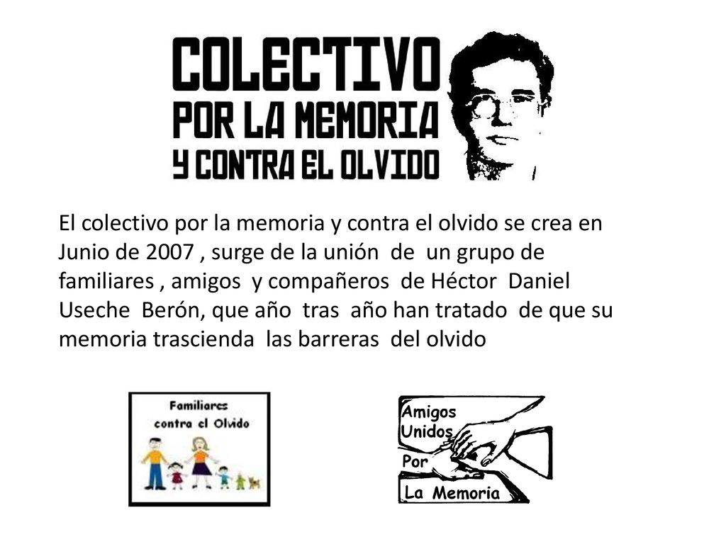 El colectivo por la memoria y contra el olvido se crea en Junio de 2007 , surge de la unión de un grupo de familiares , amigos y compañeros de Héctor Daniel Useche Berón, que año tras año han tratado de que su memoria trascienda las barreras del olvido