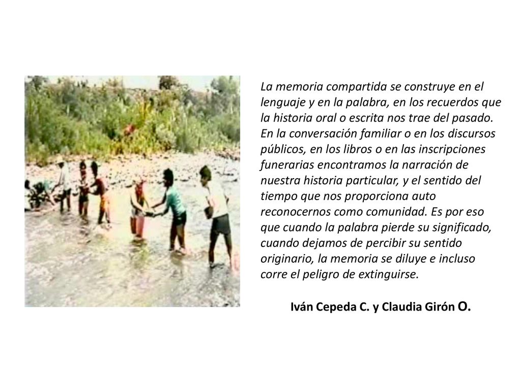 La memoria compartida se construye en el lenguaje y en la palabra, en los recuerdos que la historia oral o escrita nos trae del pasado. En la conversación familiar o en los discursos públicos, en los libros o en las inscripciones funerarias encontramos la narración de nuestra historia particular, y el sentido del tiempo que nos proporciona auto reconocernos como comunidad. Es por eso que cuando la palabra pierde su significado, cuando dejamos de percibir su sentido originario, la memoria se diluye e incluso corre el peligro de extinguirse.