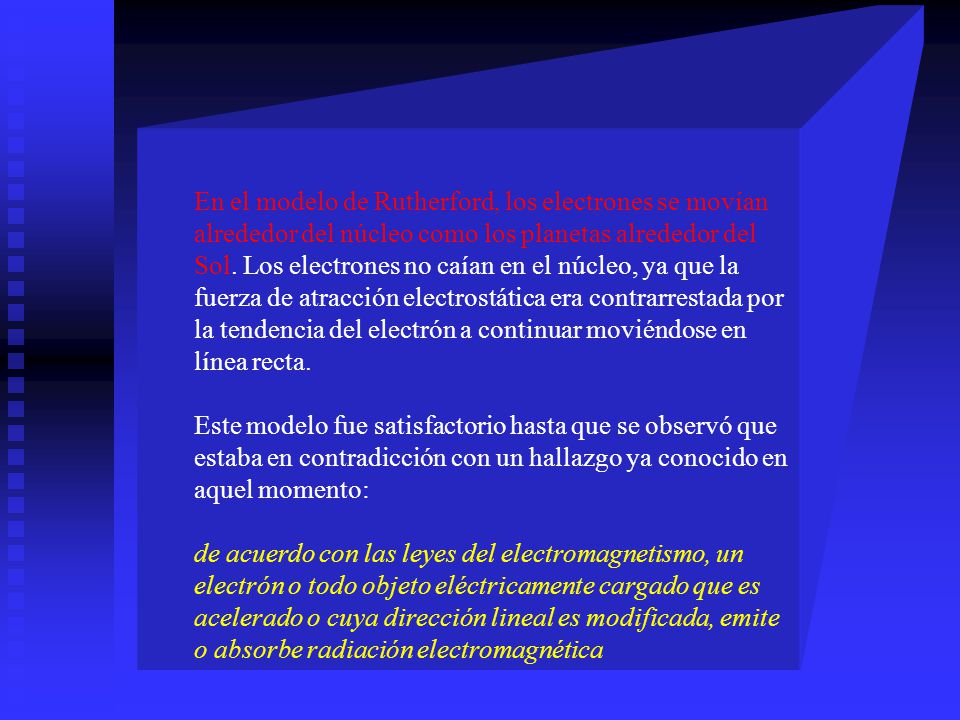 En el modelo de Rutherford, los electrones se movían alrededor del núcleo como los planetas alrededor del Sol. Los electrones no caían en el núcleo, ya que la fuerza de atracción electrostática era contrarrestada por la tendencia del electrón a continuar moviéndose en línea recta.