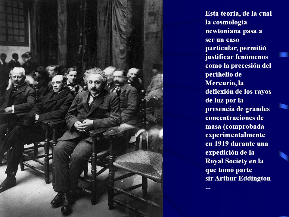 Esta teoría, de la cual la cosmología newtoniana pasa a ser un caso particular, permitió justificar fenómenos como la precesión del perihelio de Mercurio, la deflexión de los rayos de luz por la presencia de grandes concentraciones de masa (comprobada experimentalmente en 1919 durante una expedición de la Royal Society en la que tomó parte sir Arthur Eddington...
