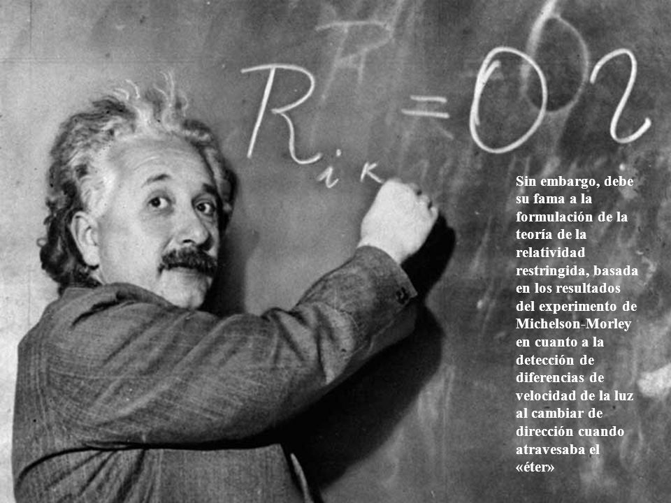 Sin embargo, debe su fama a la formulación de la teoría de la relatividad restringida, basada en los resultados del experimento de Michelson-Morley en cuanto a la detección de diferencias de velocidad de la luz al cambiar de dirección cuando atravesaba el «éter»
