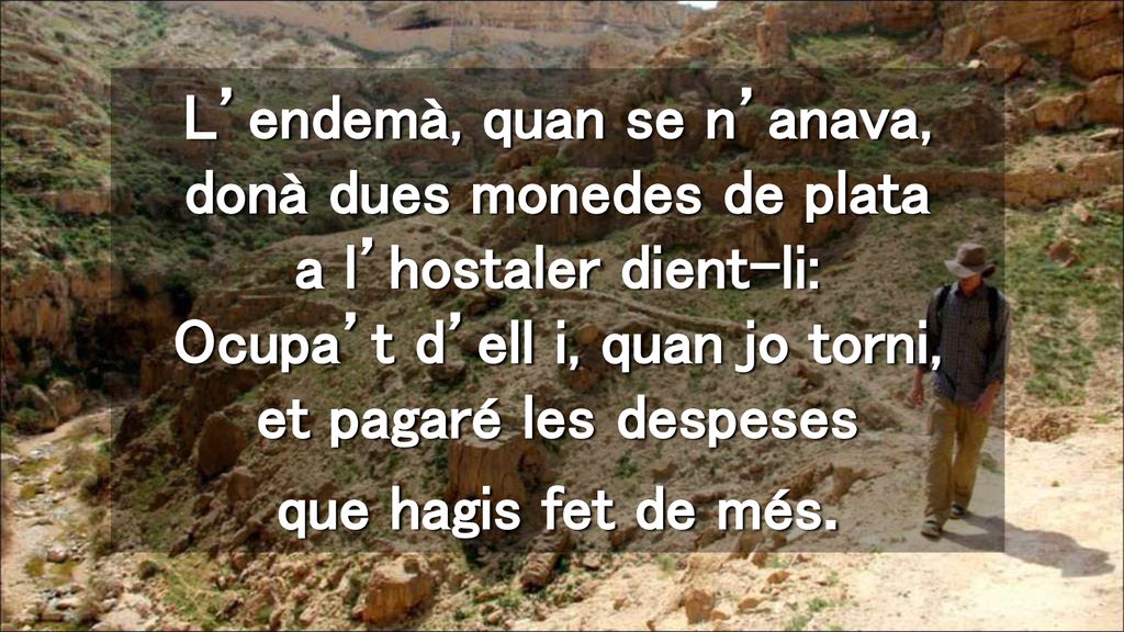 L’endemà, quan se n’anava, donà dues monedes de plata a l’hostaler dient-li: Ocupa’t d’ell i, quan jo torni, et pagaré les despeses que hagis fet de més.