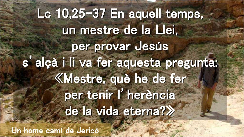 Lc 10,25-37 En aquell temps, un mestre de la Llei, per provar Jesús s’alçà i li va fer aquesta pregunta: «Mestre, què he de fer per tenir l’herència de la vida eterna »