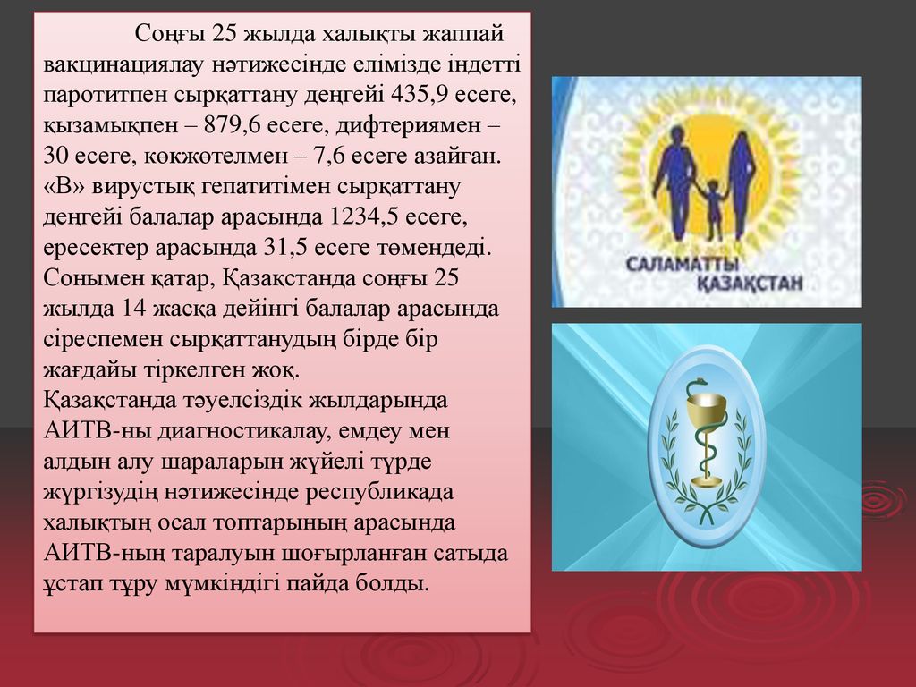 Соңғы 25 жылда халықты жаппай вакцинациялау нәтижесінде елімізде індетті паротитпен сырқаттану деңгейі 435,9 есеге, қызамықпен – 879,6 есеге, дифтериямен – 30 есеге, көкжөтелмен – 7,6 есеге азайған. «В» вирустық гепатитімен сырқаттану деңгейі балалар арасында 1234,5 есеге, ересектер арасында 31,5 есеге төмендеді. Сонымен қатар, Қазақстанда соңғы 25 жылда 14 жасқа дейінгі балалар арасында сіреспемен сырқаттанудың бірде бір жағдайы тіркелген жоқ.