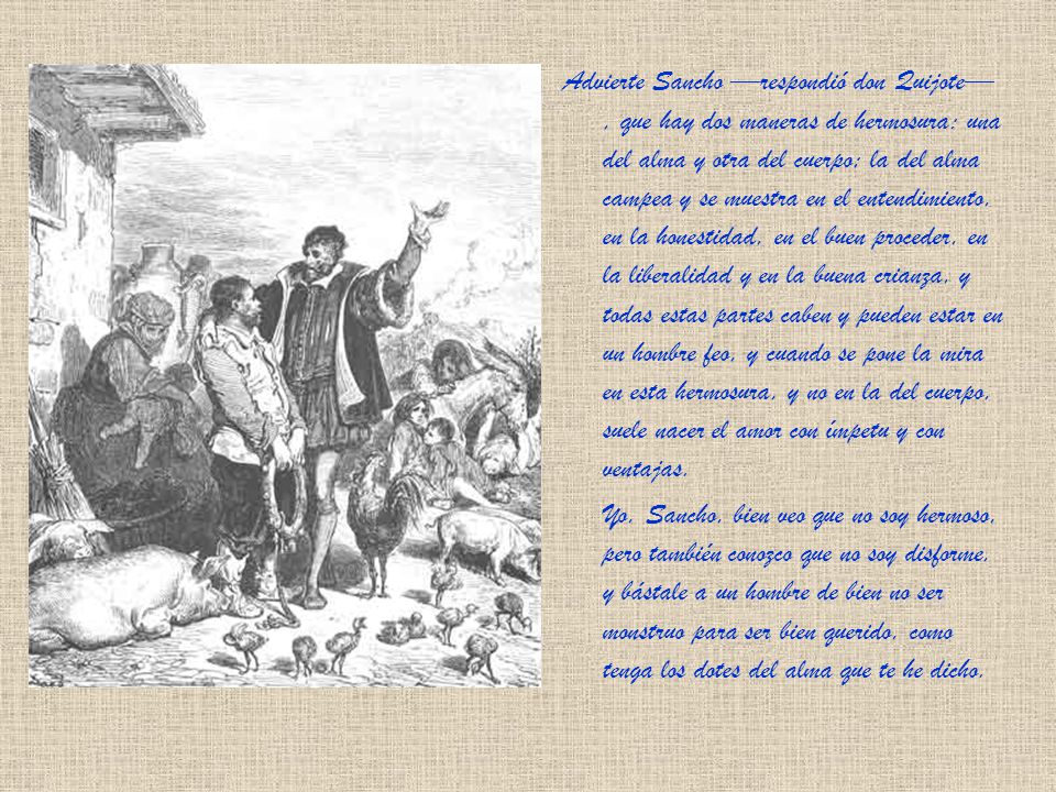 Advierte Sancho —respondió don Quijote— , que hay dos maneras de hermosura: una del alma y otra del cuerpo; la del alma campea y se muestra en el entendimiento, en la honestidad, en el buen proceder, en la liberalidad y en la buena crianza, y todas estas partes caben y pueden estar en un hombre feo, y cuando se pone la mira en esta hermosura, y no en la del cuerpo, suele nacer el amor con ímpetu y con ventajas.