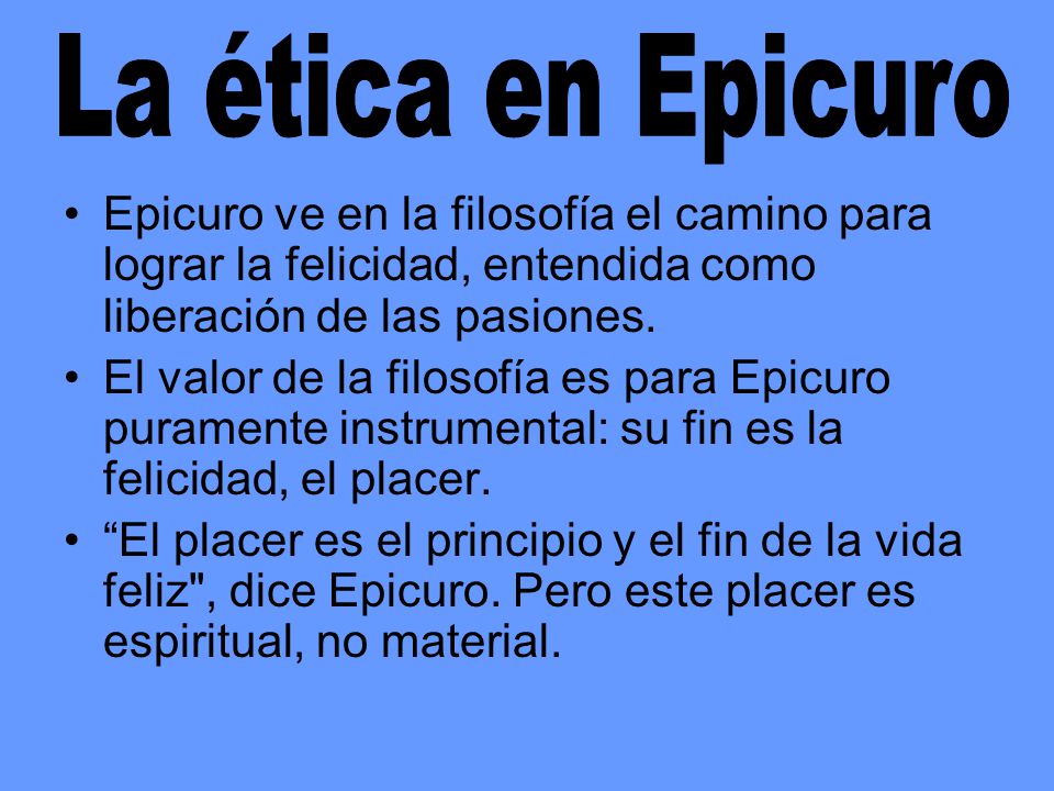 La ética en Epicuro Epicuro ve en la filosofía el camino para lograr la felicidad, entendida como liberación de las pasiones.