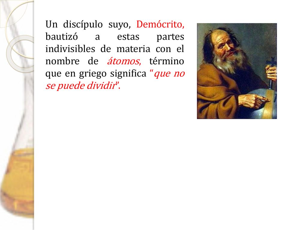 Un discípulo suyo, Demócrito, bautizó a estas partes indivisibles de materia con el nombre de átomos, término que en griego significa que no se puede dividir .