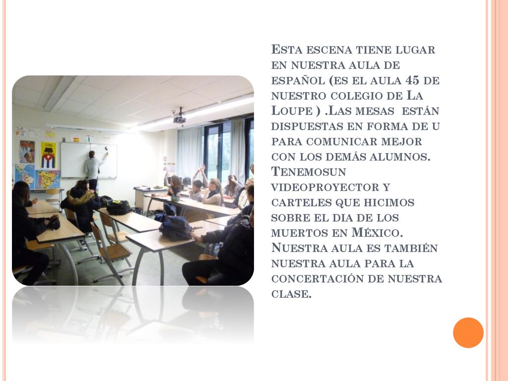 Esta escena tiene lugar en nuestra aula de español (es el aula 45 de nuestro colegio de La Loupe ) .Las mesas están dispuestas en forma de u para comunicar mejor con los demás alumnos.