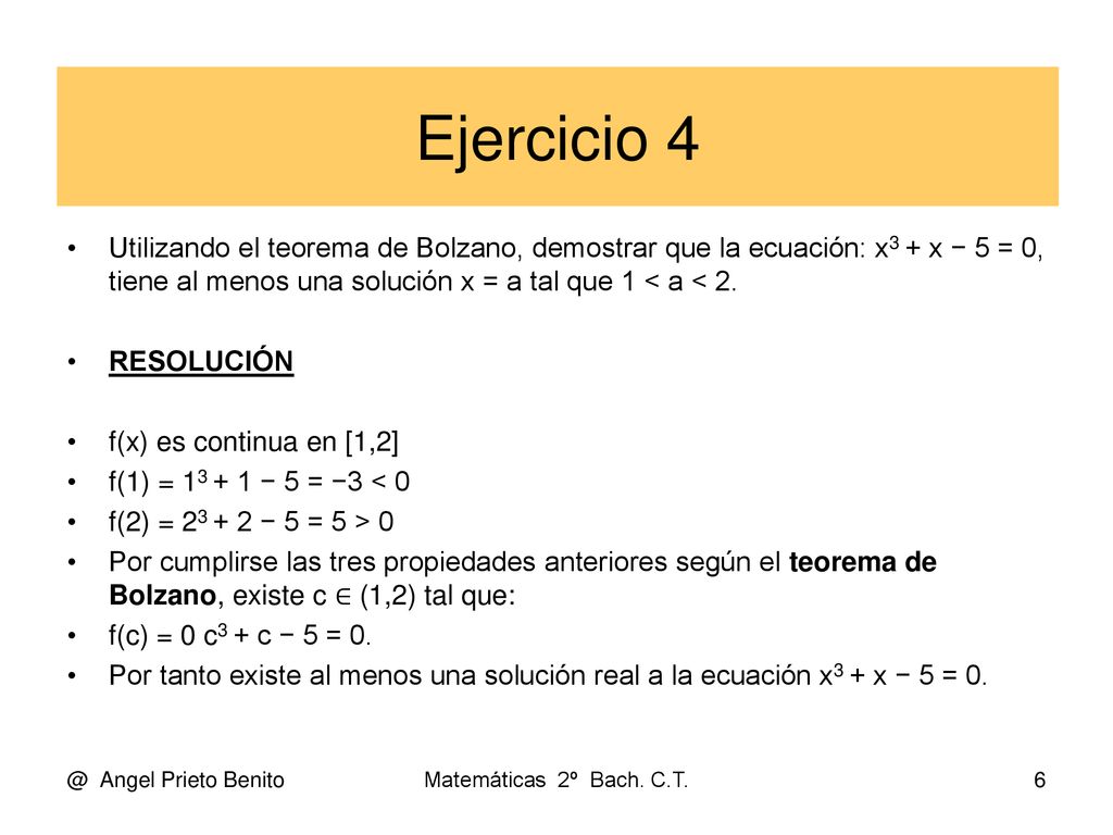 Ejercicio 4 Utilizando el teorema de Bolzano, demostrar que la ecuación: x3 + x − 5 = 0, tiene al menos una solución x = a tal que 1 < a < 2.