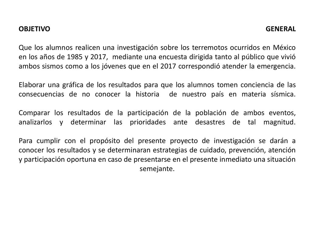 OBJETIVO GENERAL Que los alumnos realicen una investigación sobre los terremotos ocurridos en México en los años de 1985 y 2017, mediante una encuesta dirigida tanto al público que vivió ambos sismos como a los jóvenes que en el 2017 correspondió atender la emergencia.