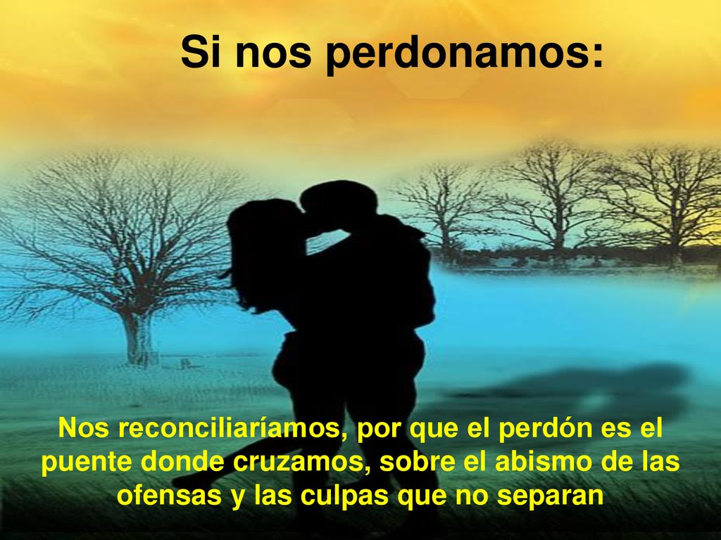 Si nos perdonamos: Nos reconciliaríamos, por que el perdón es el puente donde cruzamos, sobre el abismo de las ofensas y las culpas que no separan.