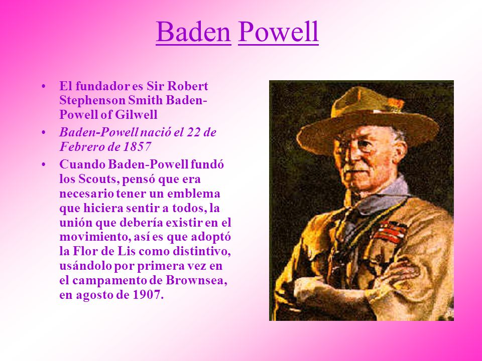 Baden Powell El fundador es Sir Robert Stephenson Smith Baden-Powell of Gilwell. Baden-Powell nació el 22 de Febrero de