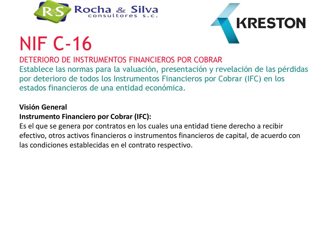 NIF C-16 DETERIORO DE INSTRUMENTOS FINANCIEROS POR COBRAR Establece las normas para la valuación, presentación y revelación de las pérdidas por deterioro de todos los Instrumentos Financieros por Cobrar (IFC) en los estados financieros de una entidad económica.