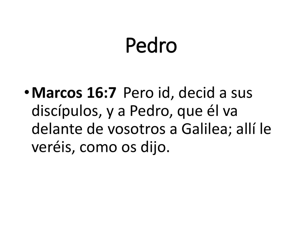 Pedro Marcos 16:7 Pero id, decid a sus discípulos, y a Pedro, que él va delante de vosotros a Galilea; allí le veréis, como os dijo.