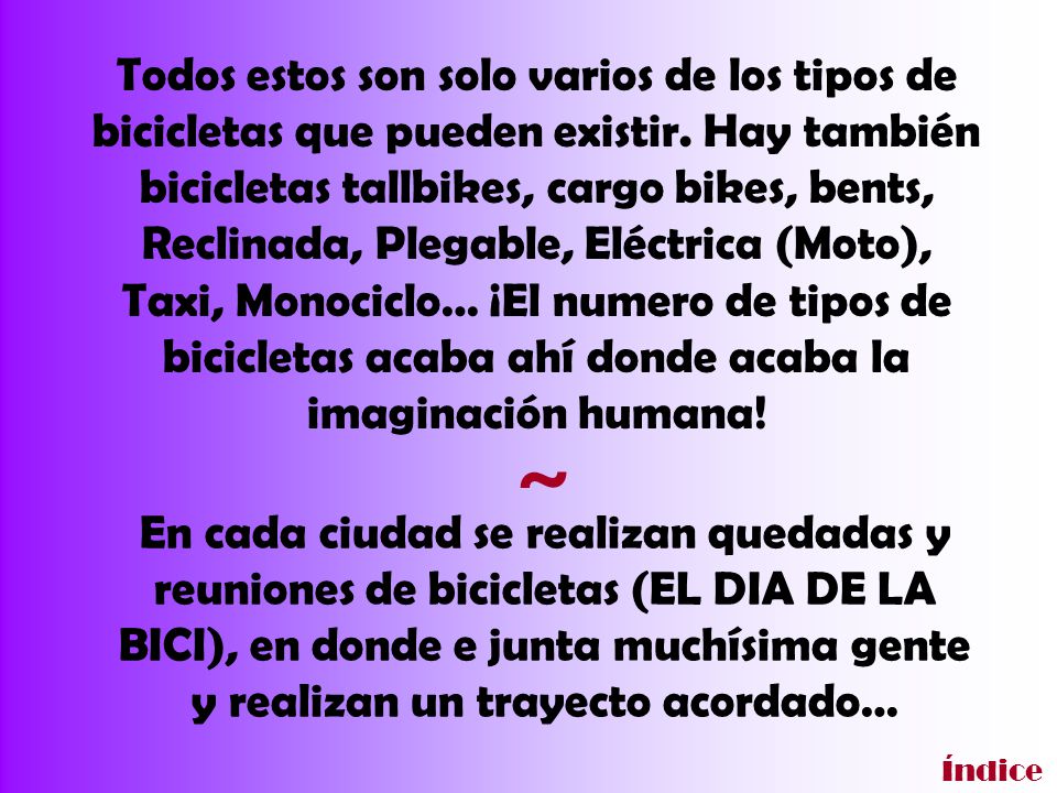 Todos estos son solo varios de los tipos de bicicletas que pueden existir. Hay también bicicletas tallbikes, cargo bikes, bents, Reclinada, Plegable, Eléctrica (Moto), Taxi, Monociclo… ¡El numero de tipos de bicicletas acaba ahí donde acaba la imaginación humana!