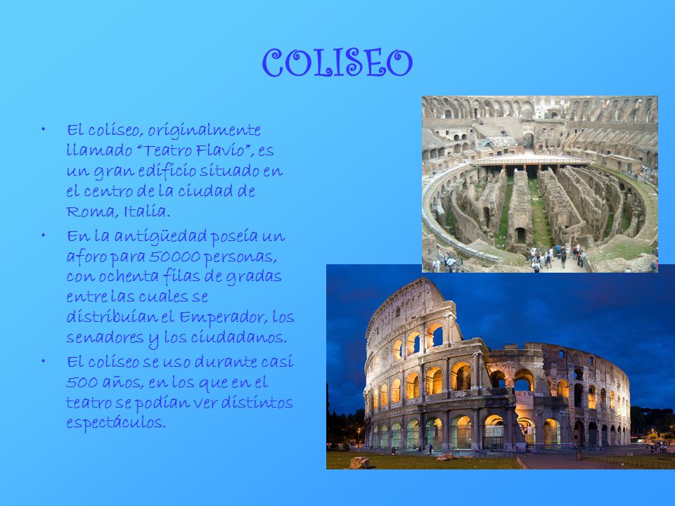 COLISEO El coliseo, originalmente llamado Teatro Flavio , es un gran edificio situado en el centro de la ciudad de Roma, Italia.