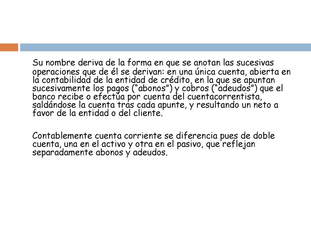 Su nombre deriva de la forma en que se anotan las sucesivas operaciones que de él se derivan: en una única cuenta, abierta en la contabilidad de la entidad de crédito, en la que se apuntan sucesivamente los pagos ( abonos ) y cobros ( adeudos ) que el banco recibe o efectúa por cuenta del cuentacorrentista, saldándose la cuenta tras cada apunte, y resultando un neto a favor de la entidad o del cliente.