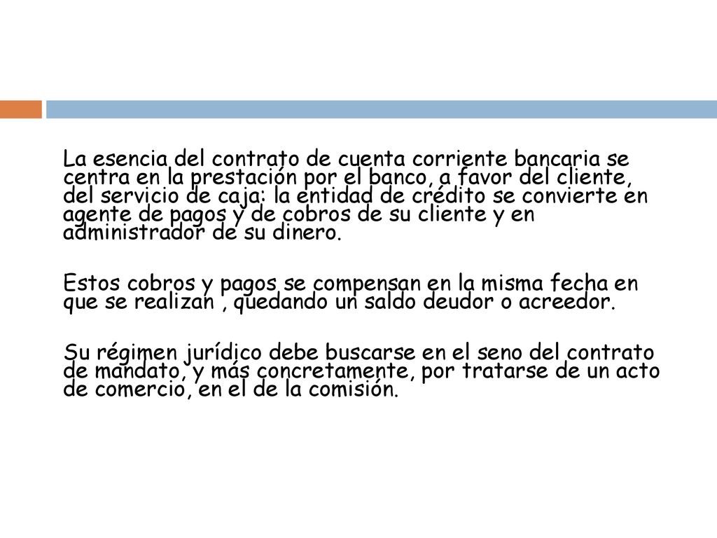 La esencia del contrato de cuenta corriente bancaria se centra en la prestación por el banco, a favor del cliente, del servicio de caja: la entidad de crédito se convierte en agente de pagos y de cobros de su cliente y en administrador de su dinero.