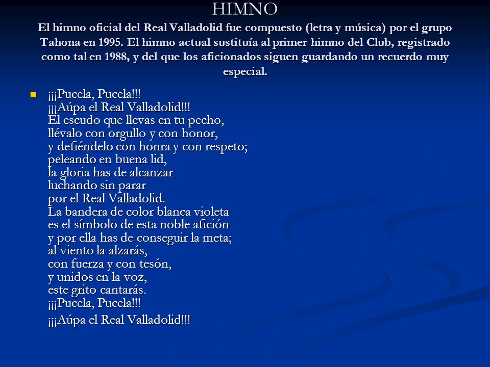 HIMNO El himno oficial del Real Valladolid fue compuesto (letra y música) por el grupo Tahona en El himno actual sustituía al primer himno del Club, registrado como tal en 1988, y del que los aficionados siguen guardando un recuerdo muy especial.