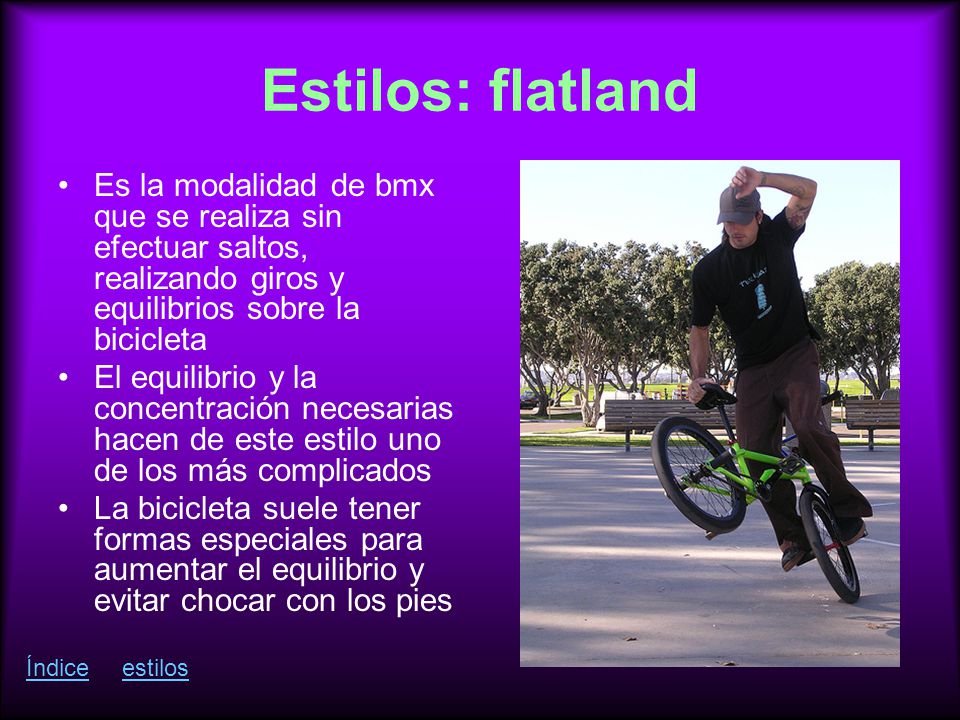 Estilos: flatland Es la modalidad de bmx que se realiza sin efectuar saltos, realizando giros y equilibrios sobre la bicicleta.