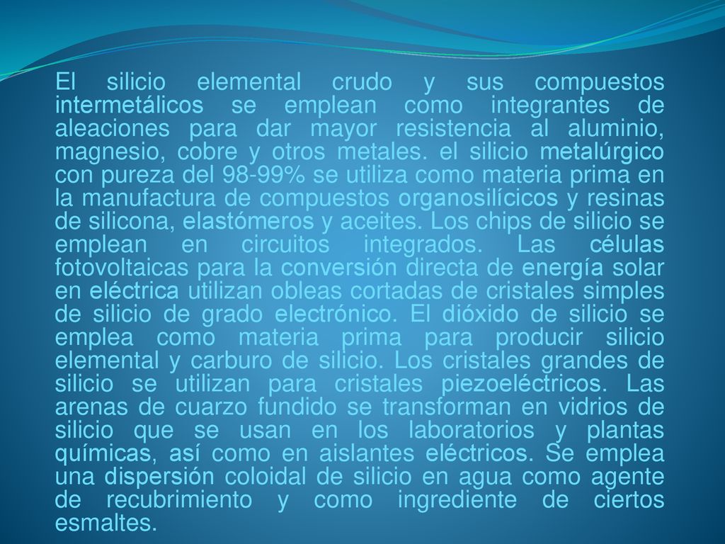 El silicio elemental crudo y sus compuestos intermetálicos se emplean como integrantes de aleaciones para dar mayor resistencia al aluminio, magnesio, cobre y otros metales.