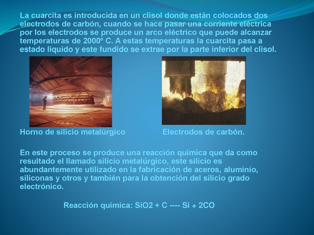 La cuarcita es introducida en un clisol donde están colocados dos electrodos de carbón, cuando se hace pasar una corriente eléctrica por los electrodos se produce un arco eléctrico que puede alcanzar temperaturas de 2000º C. A estas temperaturas la cuarcita pasa a estado liquido y este fundido se extrae por la parte inferior del clisol.