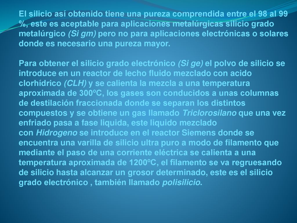 El silicio así obtenido tiene una pureza comprendida entre el 98 al 99 %, este es aceptable para aplicaciones metalúrgicas silicio grado metalúrgico (Si gm) pero no para aplicaciones electrónicas o solares donde es necesario una pureza mayor.