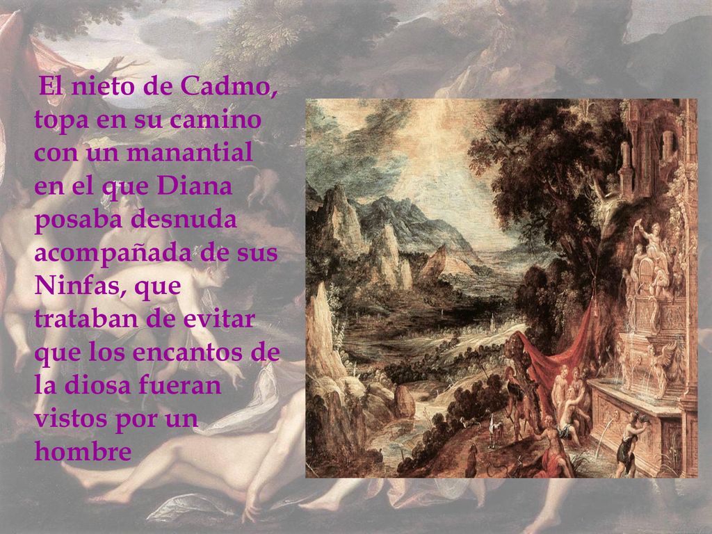 El nieto de Cadmo, topa en su camino con un manantial en el que Diana posaba desnuda acompañada de sus Ninfas, que trataban de evitar que los encantos de la diosa fueran vistos por un hombre