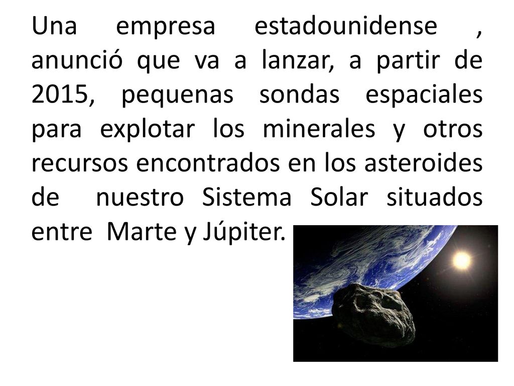 Una empresa estadounidense , anunció que va a lanzar, a partir de 2015, pequenas sondas espaciales para explotar los minerales y otros recursos encontrados en los asteroides de nuestro Sistema Solar situados entre Marte y Júpiter.