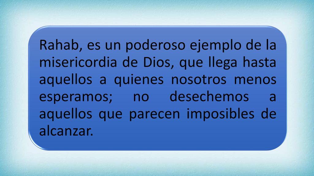 Rahab, es un poderoso ejemplo de la misericordia de Dios, que llega hasta aquellos a quienes nosotros menos esperamos; no desechemos a aquellos que parecen imposibles de alcanzar.