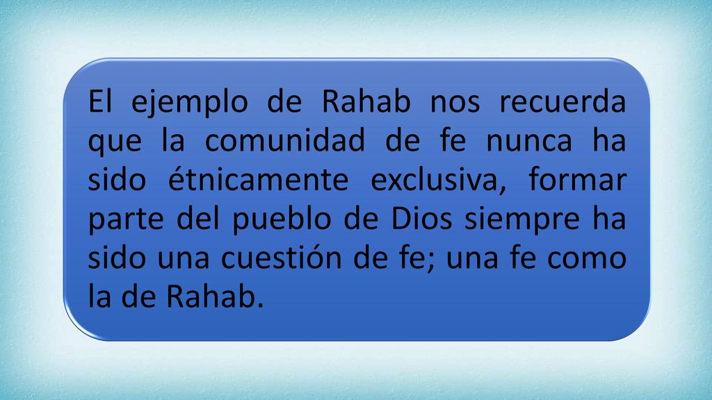 El ejemplo de Rahab nos recuerda que la comunidad de fe nunca ha sido étnicamente exclusiva, formar parte del pueblo de Dios siempre ha sido una cuestión de fe; una fe como la de Rahab.