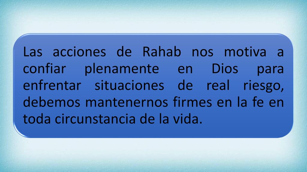 Las acciones de Rahab nos motiva a confiar plenamente en Dios para enfrentar situaciones de real riesgo, debemos mantenernos firmes en la fe en toda circunstancia de la vida.