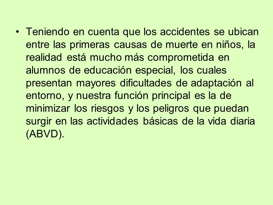 Teniendo en cuenta que los accidentes se ubican entre las primeras causas de muerte en niños, la realidad está mucho más comprometida en alumnos de educación especial, los cuales presentan mayores dificultades de adaptación al entorno, y nuestra función principal es la de minimizar los riesgos y los peligros que puedan surgir en las actividades básicas de la vida diaria (ABVD).