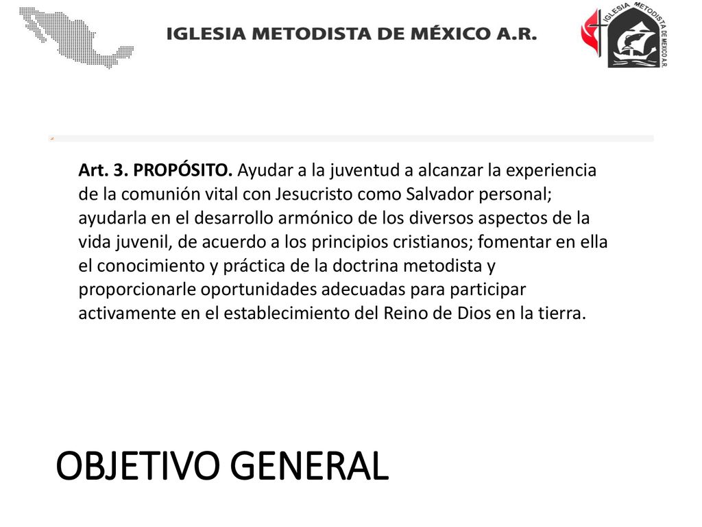 Art. 3. PROPÓSITO. Ayudar a la juventud a alcanzar la experiencia de la comunión vital con Jesucristo como Salvador personal; ayudarla en el desarrollo armónico de los diversos aspectos de la vida juvenil, de acuerdo a los principios cristianos; fomentar en ella el conocimiento y práctica de la doctrina metodista y proporcionarle oportunidades adecuadas para participar activamente en el establecimiento del Reino de Dios en la tierra.
