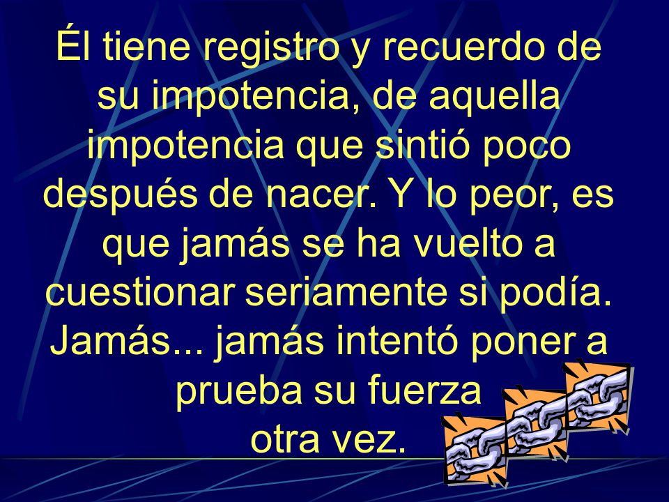Él tiene registro y recuerdo de su impotencia, de aquella impotencia que sintió poco después de nacer. Y lo peor, es que jamás se ha vuelto a cuestionar seriamente si podía. Jamás... jamás intentó poner a prueba su fuerza