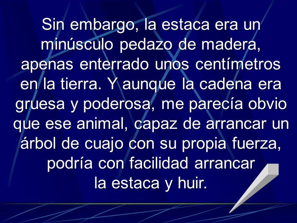 Sin embargo, la estaca era un minúsculo pedazo de madera, apenas enterrado unos centímetros en la tierra. Y aunque la cadena era gruesa y poderosa, me parecía obvio que ese animal, capaz de arrancar un árbol de cuajo con su propia fuerza, podría con facilidad arrancar
