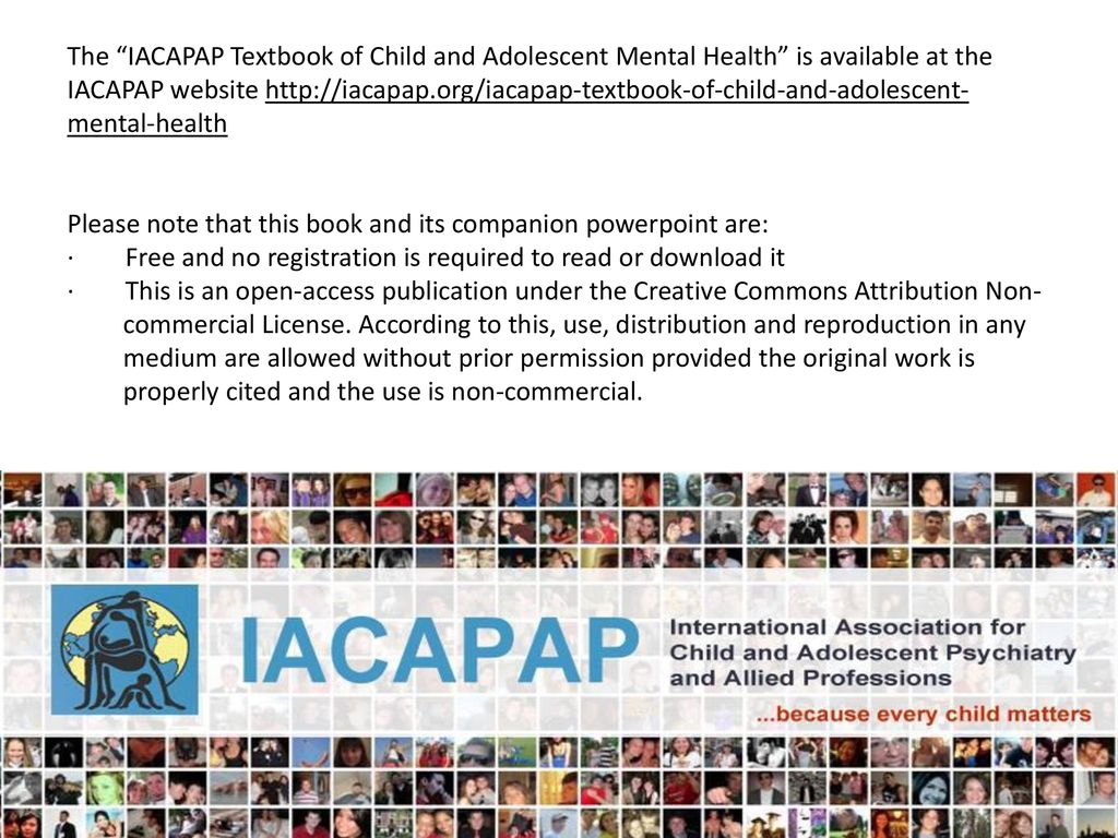 The IACAPAP Textbook of Child and Adolescent Mental Health is available at the IACAPAP website   Please note that this book and its companion powerpoint are: · Free and no registration is required to read or download it · This is an open-access publication under the Creative Commons Attribution Non- commercial License.