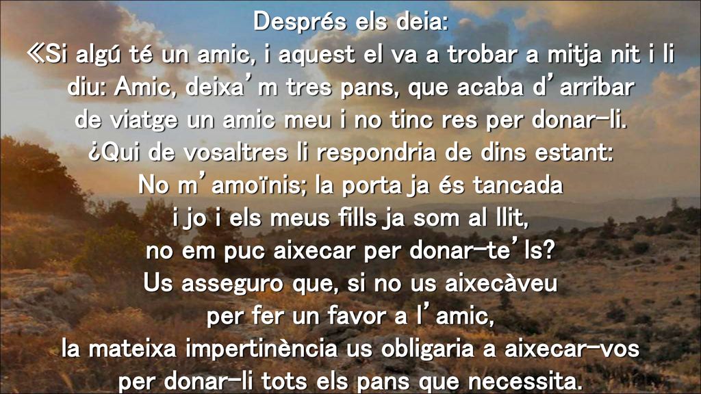Després els deia: «Si algú té un amic, i aquest el va a trobar a mitja nit i li diu: Amic, deixa’m tres pans, que acaba d’arribar de viatge un amic meu i no tinc res per donar-li.