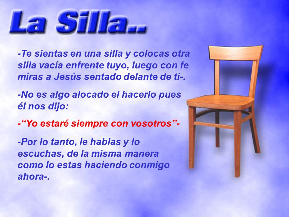 -Te sientas en una silla y colocas otra silla vacía enfrente tuyo, luego con fe miras a Jesús sentado delante de ti-.