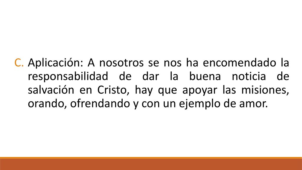 Aplicación: A nosotros se nos ha encomendado la responsabilidad de dar la buena noticia de salvación en Cristo, hay que apoyar las misiones, orando, ofrendando y con un ejemplo de amor.