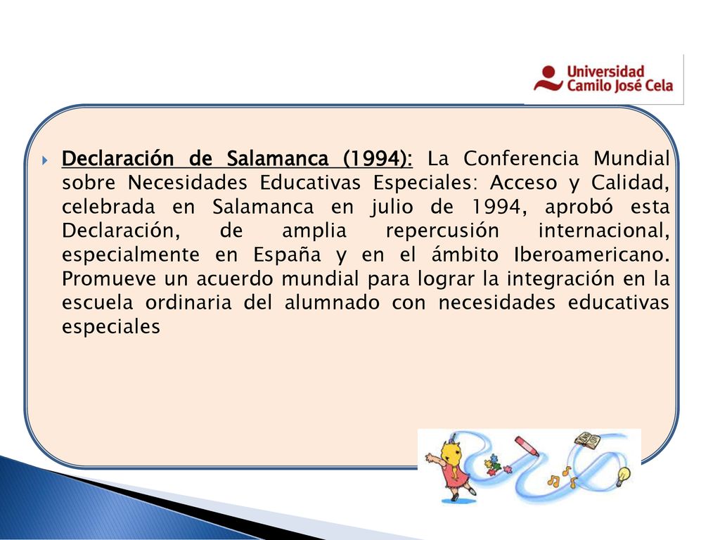 Declaración de Salamanca (1994): La Conferencia Mundial sobre Necesidades Educativas Especiales: Acceso y Calidad, celebrada en Salamanca en julio de 1994, aprobó esta Declaración, de amplia repercusión internacional, especialmente en España y en el ámbito Iberoamericano.