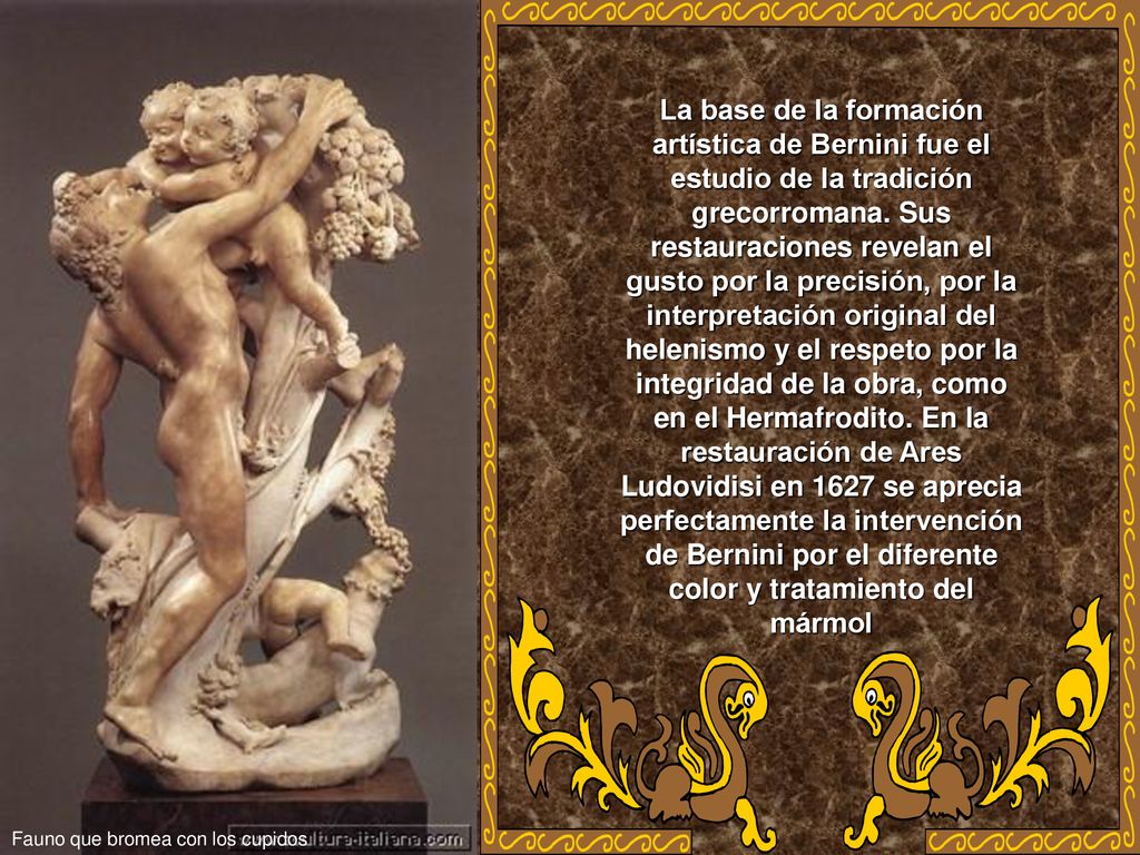 La base de la formación artística de Bernini fue el estudio de la tradición grecorromana. Sus restauraciones revelan el gusto por la precisión, por la interpretación original del helenismo y el respeto por la integridad de la obra, como en el Hermafrodito. En la restauración de Ares Ludovidisi en 1627 se aprecia perfectamente la intervención de Bernini por el diferente color y tratamiento del mármol