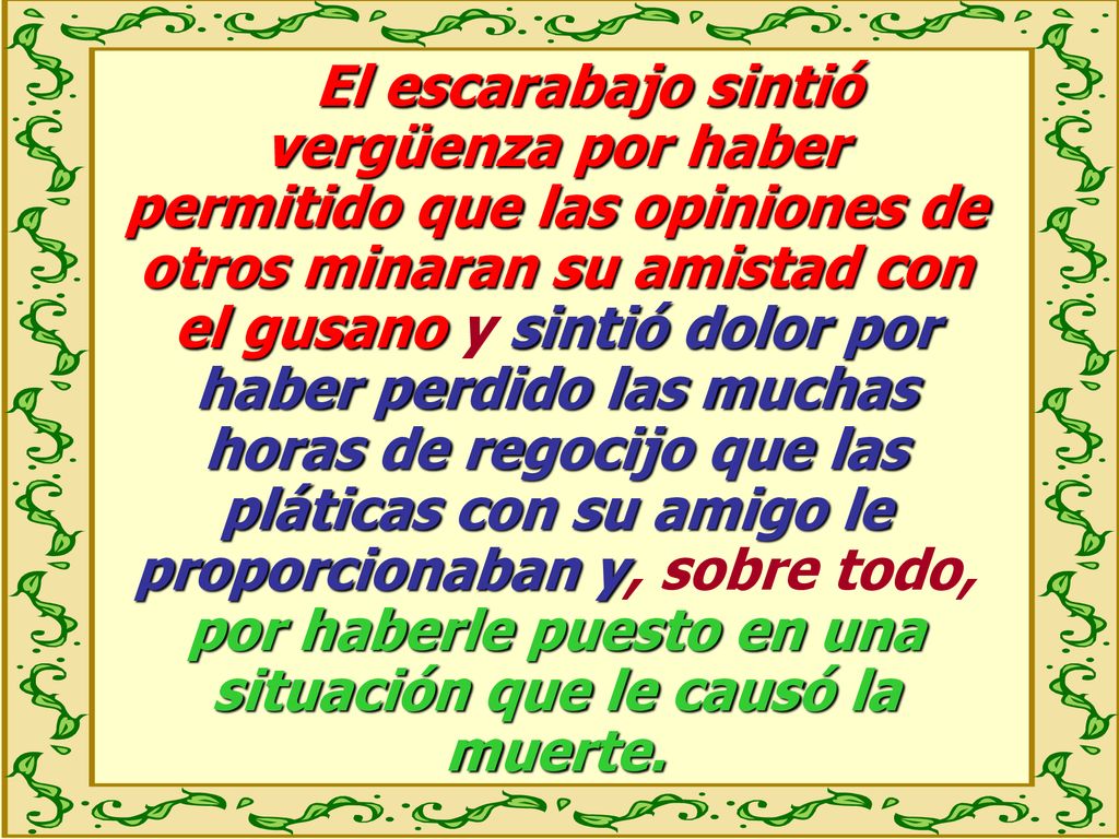El escarabajo sintió vergüenza por haber permitido que las opiniones de otros minaran su amistad con el gusano y sintió dolor por haber perdido las muchas horas de regocijo que las pláticas con su amigo le proporcionaban y, sobre todo, por haberle puesto en una situación que le causó la muerte.