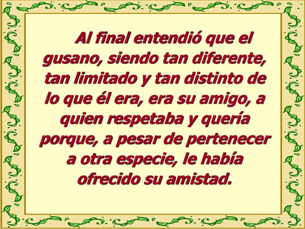 Al final entendió que el gusano, siendo tan diferente, tan limitado y tan distinto de lo que él era, era su amigo, a quien respetaba y quería porque, a pesar de pertenecer a otra especie, le había ofrecido su amistad.
