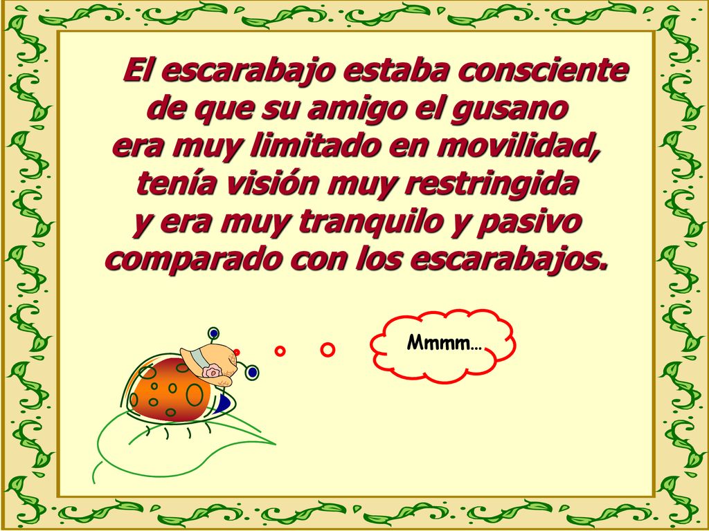 El escarabajo estaba consciente de que su amigo el gusano era muy limitado en movilidad, tenía visión muy restringida y era muy tranquilo y pasivo comparado con los escarabajos.