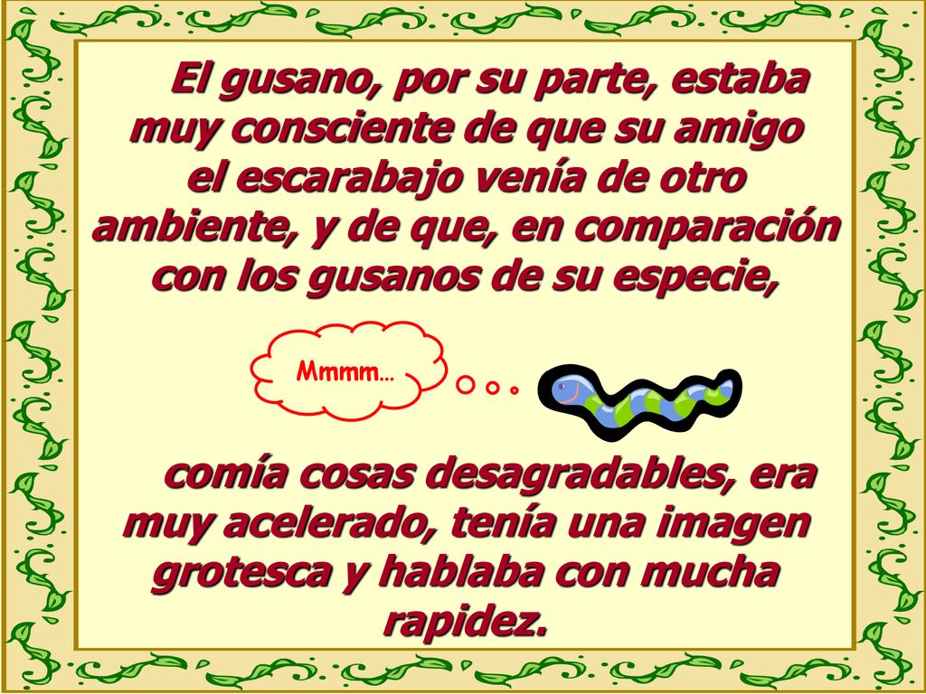 El gusano, por su parte, estaba muy consciente de que su amigo el escarabajo venía de otro ambiente, y de que, en comparación con los gusanos de su especie,